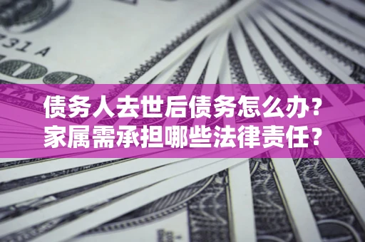 北京债务人去世后债务怎么办？家属需承担哪些法律责任？