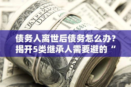 北京债务人离世后债务怎么办？揭开5类继承人需要避的“坑”