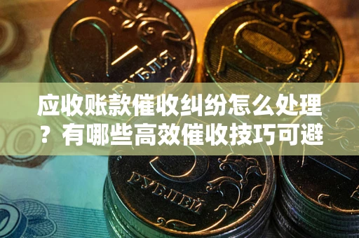 北京应收账款催收纠纷怎么处理？有哪些高效催收技巧可避免坏账？